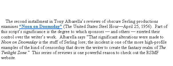 Text Box:      The second installment in Tony Albarellas reviews of obscure Serling productions  examines Noon on Doomsday (The United States Steel HourApril 25, 1956).  Part of this scripts significance is the degree to which sponsors  and others  exerted their control over the writers work.  Albarella says That significant alterations were made to Noon on Doomsday is the stuff of Serling lore; the incident is one of the more high-profile examples of the kind of censorship that drove the writer to create the fantasy realm of The Twilight Zone.  This series of reviews is one powerful reason to check out the RSMF website.